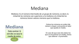 Mediana
Coloca los números en orden (de
menor a mayor y encuentra el valor
que queda en medio.
En caso de que sean dos datos los
que se encuentran en medio, tienes
que obtener el promedio.
Mediana: Es el número intermedio de un grupo de números; es decir, la
mitad de los números son superiores a la mediana y la mitad de los
números tienen valores menores que la mediana.
 