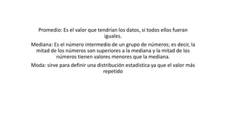 Promedio: Es el valor que tendrían los datos, si todos ellos fueran
iguales.
Mediana: Es el número intermedio de un grupo de números; es decir, la
mitad de los números son superiores a la mediana y la mitad de los
números tienen valores menores que la mediana.
Moda: sirve para definir una distribución estadística ya que el valor más
repetido
 