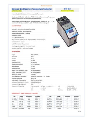 Technical Datasheet
Universal Dry Block Low Temperature Calibrator
Portable/Benchtop
MTC 350
Measurement Capability
Precision Dry Block Calibrator with Interchangeable Thermowells
Ideal for quick / fast Site Calibration of RTDs / Bi-Metal Thermometers, Temperature
Switches / Indicators etc. in Industrial & Marine Applications
High Accuracy, Resolution & Stability with Measurement Capability for mV / V / mA,
Resistance TC (ISA Types J, K, R, S, N, B, T), RTD (Pt100:IEC Standard) Signals
SALIENT FEATURES
Advanced – Micro-controller based Technology
Heavy Duty Portable / Bench-top Model
High Accuracy, Resolution & Stability
Fast & heat cooling
128 x 64 Graphic Display
Measurement Capability for TC, RTD, mV/mA/V & Resistance Signals
Touch Membrane Keypad
Switch Test Contact Measurement
Interchangeable Single hole Thermowell Inserts
Computer Interface & Calibration Software
SPECIFICATIONS
Range 50°C to 350°C
Resolution 0.1°C
Accuracy ±0.4°C
Stability ±0.05°C
Stabilisation Time 20 Minutes
Temperature Readout °C / °F Selectable
Well Diameter 25 mm
Immersion Depth 110 mm
Heating Time (Ambient to max.) 20 Minutes approx.
Cooling Time (Max. to 100°C) 33 Minutes approx.
Switch Test facility Provided
Interchangeable Thermowells Single hole to suit 1/4" & 1/2" Probes
Housing / Mounting Bench-top
Power Supply / Consumption 230V AC, 50 Hz, 700 W
Instrument Dimensions (L x D x H) 160 x 365 x 350 mm
Instrument Weight (approx.) 8 Kg.
Measurement Capability Thermocouples ISA Types J, K, R, S, N, B & T RTD Pt100 IEC Std.
mA 0 to 25 mA mV 0 to 100 / 1000 mV
Volt 0 to 10 V Resistance 0 to 500 / 3.5 KOhm
MEASUREMENT : RANGE, RESOLUTION & ACCURACY
Type Range Resolution Accuracy Type Range Resolution Accuracy
mV (Low) 0 to 100 0.01 ±0.05% F.S. TC Type J -100 to 1200 0.1 ±0.1% F.S.
mV (High) 0 to 1000 0.1 ±0.05% F.S. TC Type K -60 to 1260 0.1 ±0.1% F.S.
Volts 0 to 10 0.001 ±0.05% F.S. TC Type R 150 to 1700 0.1 ±0.1% F.S.
mA 0 to 25 0.001 ±0.05% F.S. TC Type S 170 to 1700 0.1 ±0.1% F.S.
Ohms 0 to 500 0.01 ±0.05% F.S. TC Type N 0 to 1300 0.1 ±0.1% F.S.
KOhms 0 to 3.5 0.0001 ±0.05% F.S. TC Type B 920 to 1820 0.1 ±0.1% F.S.
RTD Pt100 -100 to 800 0.1 ±0.05% F.S. TC Type T 0 to 400 0.1 ±0.1% F.S.
P.T.O.
 