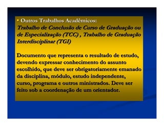 Outros Trabalhos Acadêmicos:Outros Trabalhos Acadêmicos:
Trabalho de Conclusão de Curso de GraduaTrabalho de Conclusão de Curso de Graduaçção ouão ou
de Especializade Especializaçção (TCC) , Trabalho de Graduaão (TCC) , Trabalho de Graduaççãoão
Interdisciplinar (TGI)Interdisciplinar (TGI)
Documento que representa o resultado de estudo,Documento que representa o resultado de estudo,
devendo expressar conhecimento do assuntodevendo expressar conhecimento do assunto
escolhido, que deve ser obrigatoriamente emanadoescolhido, que deve ser obrigatoriamente emanado
da disciplina, mda disciplina, móódulo, estudo independente,dulo, estudo independente,
curso, programa e outros ministrados. Deve sercurso, programa e outros ministrados. Deve ser
feito sob a coordenafeito sob a coordenaçção de um orientador.ão de um orientador.
 