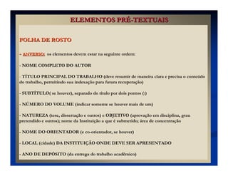 FOLHA DE ROSTOFOLHA DE ROSTO
-- ANVERSO:ANVERSO: os elementos devem estar na seguinte ordem:
- NOME COMPLETO DO AUTOR
- TÍTULO PRINCIPAL DO TRABALHO (deve resumir de maneira clara e precisa o conteúdo
do trabalho, permitindo sua indexação para futura recuperação)
- SUBTÍTULO( se houver), separado do título por dois pontos (:)
- NÚMERO DO VOLUME (indicar somente se houver mais de um)
- NATUREZA (tese, dissertação e outros) e OBJETIVO (aprovação em disciplina, grau
pretendido e outros); nome da Instituição a que é submetido; área de concentração
- NOME DO ORIENTADOR (e co-orientador, se houver)
- LOCAL (cidade) DA INSTITUIÇÃO ONDE DEVE SER APRESENTADO
- ANO DE DEPÓSITO (da entrega do trabalho acadêmico)
ELEMENTOS PRELEMENTOS PRÉÉ--TEXTUAISTEXTUAIS
 