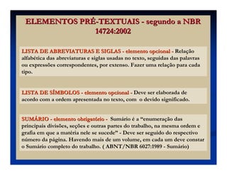 ELEMENTOS PRELEMENTOS PRÉÉ--TEXTUAISTEXTUAIS -- segundo a NBRsegundo a NBR
14724:200214724:2002
LISTA DE ABREVIATURAS E SIGLASLISTA DE ABREVIATURAS E SIGLAS -- elemento opcionalelemento opcional -- Relação
alfabética das abreviaturas e siglas usadas no texto, seguidas das palavras
ou expressões correspondentes, por extenso. Fazer uma relação para cada
tipo.
LISTA DE SLISTA DE SÍÍMBOLOSMBOLOS -- elemento opcionalelemento opcional -- Deve ser elaborada de
acordo com a ordem apresentada no texto, com o devido significado.
SUMSUMÁÁRIORIO -- elemento obrigatelemento obrigatóóriorio -- Sumário é a “enumeração das
principais divisões, seções e outras partes do trabalho, na mesma ordem e
grafia em que a matéria nele se sucede” - Deve ser seguido do respectivo
número da página. Havendo mais de um volume, em cada um deve constar
o Sumário completo do trabalho. ( ABNT/NBR 6027:1989 - Sumário)
 