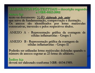 Anexo (s):Anexo (s):
texto ou documentotexto ou documento NÃO elaborado pelo autorNÃO elaborado pelo autor
que serve de fundamentaque serve de fundamentaçção, comprovaão, comprovaçção e ilustraão e ilustraçção.ão.
Os anexos são identificados por letras maiOs anexos são identificados por letras maiúúsculassculas
consecutivas, travessão e pelos respectivos tconsecutivas, travessão e pelos respectivos tíítulos.tulos.
ANEXO AANEXO A -- RepresentaRepresentaçção grão grááfica da contagem defica da contagem de
ccéélulas inflamatlulas inflamatóóriasrias -- Grupo IGrupo I
ANEXO BANEXO B -- RepresentaRepresentaçção grão grááfica da contagem defica da contagem de
ccéélulas inflamatlulas inflamatóóriasrias -- Grupo IIGrupo II
Poderão ser utilizadas letras maiPoderão ser utilizadas letras maiúúsculas dobradas quando osculas dobradas quando o
nnúúmero de anexos esgotar as 23 letras do alfabeto.mero de anexos esgotar as 23 letras do alfabeto.
ÍÍndice (s):ndice (s):
deverdeveráá ser elaborado conforme NBRser elaborado conforme NBR-- 6034:1989.6034:1989.
ELEMENTOS PELEMENTOS PÓÓSS--TEXTUAISTEXTUAIS –– descridescriçção segundoão segundo
a NBRa NBR--6023:20026023:2002
 