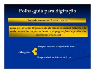 FolhaFolha--guia para digitaguia para digitaççãoão
fonte de tamanho 12 para o texto
fonte de tamanho 10 para texto de tamanho menor (citações de
mais de três linhas, notas de rodapé, paginação e legendas das
ilustrações e tabelas)
Margem
Margem esqueda e superior de 3 cm
Margem direita e inferior de 2 cm
 
