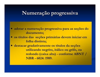 NumeraNumeraçção progressivaão progressiva
•••• adotar a numeração progressiva para as seções do
documento;
•••• os títulos das seções primárias devem iniciar em
folha distinta;
•••• destacar gradativamente os títulos da seções
utilizando negrito, itálico ou grifo, ou
redondo (caixa alta) - conforme ABNT /
NBR - 6024: 1989.
 