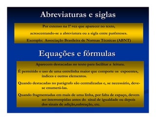 Por extenso na 1ª vez que aparecer no texto,
acrescentando-se a abreviatura ou a sigla entre parênteses.
Exemplo: Associação Brasileira de Normas Técnicas (ABNT)
Abreviaturas e siglasAbreviaturas e siglas
Aparecem destacadas no texto para facilitar a leitura.
É permitido o uso de uma entrelinha maior que comporte os expoentes,
índices e outros elementos.
Quando destacadas no parágrafo são centralizadas e, se necessário, deve-
se enumerá-las.
Quando fragmentadas em mais de uma linha, por falta de espaço, devem
ser interrompidas antes do sinal de igualdade ou depois
dos sinais de adição,subtração, etc.
EquaEquaçções e fões e fóórmulasrmulas
 