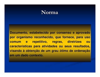 NormaNorma
Documento, estabelecido por consenso e aprovado
por organismo reconhecido, que fornece, para uso
comum e repetitivo, regras, diretrizes ou
características para atividades ou seus resultados,
visando à obtenção de um grau ótimo de ordenação
em um dado contexto.
 