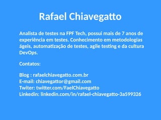 Rafael Chiavegatto
Analista de testes na FPF Tech, possui mais de 7 anos de
experiência em testes. Conhecimento em metodologias
ágeis, automatização de testes, agile testing e da cultura
DevOps.
Contatos:
Blog : rafaelchiavegatto.com.br
E-mail: chiavegattor@gmail.com
Twiter: twitter.com/FaelChiavegatto
Linkedin: linkedin.com/in/rafael-chiavegatto-3a599326
 