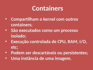 • Compartilham o kernel com outros
containers;
• São executados como um processo
isolado;
• Execução controlada de CPU, RAM, I/O,
etc;
• Podem ser descartáveis ou persistentes;
• Uma instância de uma imagem.
Containers
 