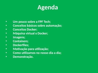 • Um pouco sobre a FPF Tech;
• Conceitos básicos sobre automação;
• Conceitos Docker;
• Máquina virtual x Docker;
• Imagens;
• Containers;
• Dockerfiles;
• Motivação para utilização;
• Como utilizamos no nosso dia a dia;
• Demonstração.
Agenda
 