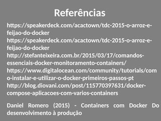 Referências
https://speakerdeck.com/acactown/tdc-2015-o-arroz-e-
feijao-do-docker
https://speakerdeck.com/acactown/tdc-2015-o-arroz-e-
feijao-do-docker
http://stefanteixeira.com.br/2015/03/17/comandos-
essenciais-docker-monitoramento-containers/
https://www.digitalocean.com/community/tutorials/com
o-instalar-e-utilizar-o-docker-primeiros-passos-pt
http://blog.diovani.com/post/115770397631/docker-
compose-aplicacoes-com-varios-containers
Daniel Romero (2015) - Containers com Docker Do
desenvolvimento à produção
 