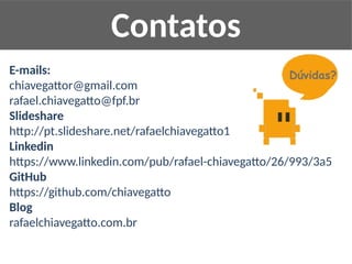 E-mails:
chiavegattor@gmail.com
rafael.chiavegatto@fpf.br
Slideshare
http://pt.slideshare.net/rafaelchiavegatto1
Linkedin
https://www.linkedin.com/pub/rafael-chiavegatto/26/993/3a5
GitHub
https://github.com/chiavegatto
Blog
rafaelchiavegatto.com.br
Contatos
 