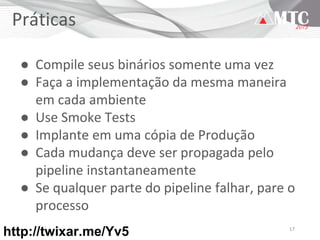 17
Práticas
● Compile seus binários somente uma vez
● Faça a implementação da mesma maneira
em cada ambiente
● Use Smoke Tests
● Implante em uma cópia de Produção
● Cada mudança deve ser propagada pelo
pipeline instantaneamente
● Se qualquer parte do pipeline falhar, pare o
processo
http://twixar.me/Yv5
 