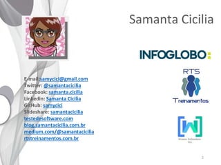 2
Samanta Cicilia
E-mail:samycici@gmail.com
Twitter: @samantacicilia
Facebook: samanta.cicilia
Linkedin: Samanta Cicilia
GitHub: samycici
Slideshare: samantacicilia
testedesoftware.com
blog.samantacicilia.com.br
medium.com/@samantacicilia
rtstreinamentos.com.br
 