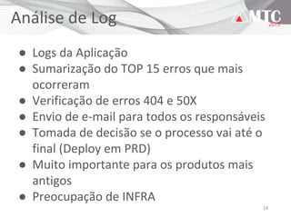 24
Análise de Log
● Logs da Aplicação
● Sumarização do TOP 15 erros que mais
ocorreram
● Verificação de erros 404 e 50X
● Envio de e-mail para todos os responsáveis
● Tomada de decisão se o processo vai até o
final (Deploy em PRD)
● Muito importante para os produtos mais
antigos
● Preocupação de INFRA
 