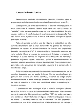 5. MANUTENÇÃO PREVENTIVA



      Existem muitas definições de manutenção preventiva. Entretanto, todos os
programas de gerência de manutenção preventiva são acionados por tempo. Em

      Outras palavras, as tarefas de manutenção se baseiam em tempo gastos ou
horas operacionais. A conhecida curva do tempo médio para falha (CTMF) ou da
“banheira”, indica que uma máquina nova tem uma alta probabilidade de falha,
devido a problemas de instalação, durante as primeiras semanas de operação. Após
este período inicial, a probabilidade de falha é relativamente baixa por um período
prolongado de tempo.

      Após este período normal de vida da máquina, a probabilidade de falha
aumenta abruptamente com o tempo transcorrido. Na gerência de manutenção
preventiva, os reparos ou recondicionamentos da máquina são programados
baseados na estatística CTMF. A implementação da manutenção preventiva real
varia bastante. Alguns programas são extremamente limitados e consistem de
lubrificação e ajustes menores. Os programas mais abrangentes de manutenção
preventiva programam reparos, lubrificação, ajustes, e recondicionamentos de
máquinas para toda a maquinaria crítica na planta industrial. O denominador comum
para todos estes programas de manutenção preventiva é o planejamento da
manutenção x tempo.

      Todos os programas de gerência de manutenção preventiva assumem que as
máquinas degradarão com um quadro de tempo típico de sua classificação em
particular. Por exemplo, uma bomba centrífuga, horizontal, de estágio simples
normalmente rodará 18 meses antes que tenha que ser revisada. Usando técnicas
de gerência preventiva, a bomba seria removida de serviço e revisada após 17
meses de operação.

      O problema com esta abordagem é que o modo de operação e variáveis
específicas da planta industrial ou do sistema afetam diretamente a vida operacional
normal da maquinaria. O tempo médio entre as falhas (TMF) não será o mesmo para
uma bomba que esteja trabalhando com água e uma bombeando polpas abrasivas
de minério. O resultado normal do uso da estatística TMF para programar a
manutenção ou é um reparo desnecessário ou uma falha catastrófica. No exemplo, a
 
