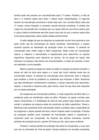 bomba pode não precisar ser recondicionada após 17 meses. Portanto, a mão de
obra e o material usado para fazer o reparo foram desperdiçados. O segundo
cenário da manutenção preventiva é ainda mais caro. Se a bomba falhar antes dos
17 meses, somos forçados a consertar usando técnicas corretivas. A análise dos
custos de manutenção tem mostrado que um reparo feito de uma forma reativa (isto
é, após a falha) normalmente será três vezes mais caro do que o mesmo reparo feito
numa base programada, pelas razões citadas anteriormente.

      O velho adágio de que as máquinas se quebrarão na pior hora possível é uma
parte muito real da manutenção de planta industriais. Normalmente, a quebra
ocorrerá quando as demandas de produção forem as maiores. O pessoal de
manutenção deve então reagir à falha inesperada. Neste modo de manutenção
reativa, a máquina é desmontada e inspecionada para determinar os reparos
específicos requeridos para retorná-la ao serviço. Se as peças de reparo não
estiverem no estoque, elas devem ser encomendadas, a custos de mercado, e deve
ser solicitado o envio expedito.

      Mesmo quando as peças de reparo já estão no estoque da planta industrial, o
tempo de mão de obra para reparo e o custo são muito maiores neste tipo de
manutenção reativa. O pessoal de manutenção deve desmontar toda a máquina
para localizar a fonte do problema ou problemas que forçaram a falha. Admitindo
que eles identifiquem corretamente o problema, o tempo requerido para desmontar,
reparar, e remontar a máquina seria, pelo menos, maior do que teria sido requerido
por um reparo planejado.

      Em programas de manutenção preditiva, o modo específico de falha (isto é, o
problema) pode ser identificado antes da falha. Portanto, as peças corretas para
reparo, ferramentas, e 4 habilidades da mão de obra podem estar disponíveis para
corrigir o problema da máquina antes da ocorrência de falha catastrófica. Talvez a
diferença mais importante entre manutenção reativa e preditiva seja a capacidade de
se programar o reparo quando ele terá o menor impacto sobre a produção. O tempo
de produção perdido como resultado de manutenção reativa é substancial e
raramente pode ser recuperado. As maiorias das plantas industriais, durante
períodos de produção de pico, operam 24 horas por dia, caso nosso na Bosch.

      Portanto, o tempo perdido de produção não pode ser recuperado, e é por isso
que nós os chamados de “time de apoio” sempre estamos em reuniões constantes
 