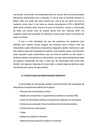 intervenção. Isto permite uma preparação prévia do serviço, além de outras decisões
alternativas relacionadas com a produção. E isso já esta se tornando rotineiro na
Bosch, claro que ainda não como deveria ser, mas já da pra sentir que isso ta
mudando, prova maior é que todos os nossos computadores (CPU e MUNITOR)
estão sendo trocados antes mesmos de parar de funcionar, sempre a manutenção
de redes com devido aviso de quando vamos ficar sem sistemas (SAP- um
programa usado para requisição de materiais e outras coisas mais) e de quando vai
voltar a funcionar

      E isso é muito importante pra que nós possamos nos programar para
trabalhar sem sistema, porque imagina uma empresa como a Bosch onde seu
almoxarifado existe milhares de componentes chegando e saindo a toda hora e você
sem sistema (sap) para requisição de material, você perderia quase o dia todo para
poder requisitar esses componentes para sua linha de trabalho se não souber o
endereço desses componentes no almoxarifado, por isso existe planejamento antes
de qualquer manutenção de rede, e esse tipo de manutenção esta sendo feito
também com algumas máquinas em nosso setor, e existem algumas técnicas nessa
manutenção que vamos ver agora abaixo:



          6.1 ESTRUTURAS DA MANUTENÇÃO PREDITIVA



      A estruturação da manutenção preditiva, desenvolvimento das tecnologias de
diagnósticos é basicamente definida em 8 etapas:

      - Pesquisa das necessidades (custos);

      - Seleção de componentes / equipamentos prioritários em classes ABC;

      - Coleta de informações externas à empresa para obtenção de tecnologias;

      - Estrutura para execução e fluxo do sistema de manutenção preditiva;

      - Treinamento dos responsáveis;

      - Testes;

      - Seleção de software e hardware;

      - Desenvolvimento gradual do sistema na empresa:
 
