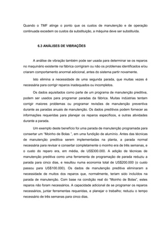 Quando o TMF atinge o ponto que os custos de manutenção e de operação
continuada excedem os custos da substituição, a máquina deve ser substituída.



         6.3 ANÁLISES DE VIBRAÇÕES



      A análise de vibração também pode ser usada para determinar se os reparos
no maquinário existente na fábrica corrigiram ou não os problemas identificados e/ou
criaram comportamento anormal adicional, antes do sistema partir novamente.

      Isto elimina a necessidade de uma segunda parada, que muitas vezes é
necessária para corrigir reparos inadequados ou incompletos.

      Os dados aquisitados como parte de um programa de manutenção preditiva,
podem ser usados para programar paradas da fábrica. Muitas indústrias tentam
corrigir maiores problemas ou programar revisões de manutenção preventiva
durante as paradas anuais de manutenção. Os dados preditivos podem fornecer as
informações requeridas para planejar os reparos específicos, e outras atividades
durante a parada.

      Um exemplo deste benefício foi uma parada de manutenção programada para
consertar um “Moinho de Bolas ”, em uma fundição de alumínio. Antes das técnicas
de manutenção preditiva serem implementadas na planta, a parada normal
necessária para revisar e consertar completamente o moinho era de três semanas, e
o custo do reparo era, em média, de US$300.000. A adição de técnicas de
manutenção preditiva como uma ferramenta de programação de parada reduziu a
parada para cinco dias, e resultou numa economia total de US$200.000 (o custo
passou para US$100.000). Os dados de manutenção preditiva eliminaram a
necessidade de muitos dos reparos que, normalmente, teriam sido incluídos na
parada de manutenção. Com base na condição real do “Moinho de Bolas”, estes
reparos não foram necessários. A capacidade adicional de se programar os reparos
necessários, juntar ferramentas requeridas, e planejar o trabalho; reduziu o tempo
necessário de três semanas para cinco dias.
 