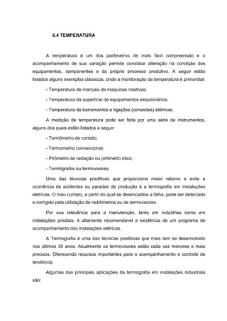 6.4 TEMPERATURA



       A temperatura é um dos parâmetros de mais fácil compreensão e o
acompanhamento de sua variação permite constatar alteração na condição dos
equipamentos, componentes e do próprio processo produtivo. A seguir estão
listados alguns exemplos clássicos, onde a monitoração da temperatura é primordial:

       - Temperatura de mancais de maquinas rotativas;

       - Temperatura da superfície de equipamentos estacionários;

       - Temperatura de barramentos e ligações (conexões) elétricas.

       A medição de temperatura pode ser feita por uma série de instrumentos,
alguns dos quais estão listados a seguir:

       - Termômetro de contato;

       - Termometria convencional;

       - Pirômetro de radiação ou pirômetro ótico;

       - Termógrafos ou termovisores.

       Uma das técnicas preditivas que proporciona maior retorno e evita a
ocorrência de acidentes ou paradas de produção é a termografia em instalações
elétricas. O mau contato, a partir do qual se desencadeia a falha, pode ser detectado
e corrigido pela utilização de radiômetros ou de termovisores.

       Por sua relevância para a manutenção, tanto em indústrias como em
instalações prediais, é altamente recomendável a existência de um programa de
acompanhamento das instalações elétricas.

       A Termografia é uma das técnicas preditivas que mais tem se desenvolvido
nos últimos 30 anos. Atualmente os termovisores estão cada vez menores e mais
precisos. Oferecendo recursos importantes para o acompanhamento e controle de
tendência.

       Algumas das principais aplicações da termografia em instalações industriais
são:
 