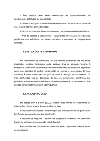 -      Área   elétrica   onde   existe   necessidade   de   acompanhamento   de
componentes defeituoso ou mau contato;

       - Usinas siderúrgicas – verificação do revestimento de altos fornos, dutos de
gás, regeneradores e carros torpedos;

       - Fabrica de cimento – fornos rotativos para pesquisa de queda de refratários;

       - Área de petróleo e petroquímico – vazamentos em válvulas de segurança,
problemas com refratários em fornos, caldeiras e unidades de craqueamento
catalítico.



              6.5 DETECÇÕES DE VAZAMENTOS



       Os vazamentos se constituem um dos maiores problemas nas indústrias,
instalações prediais, transportes, enfim qualquer área da atividade humana. A
detecção e correção de vazamentos são importantes tanto no aspecto de segurança
como nos aspectos de custos, conservação de energia e preservação do meio
ambiente. Existem vários métodos para se fazer a detecção de vazamentos. Os
mais conhecidos são os detectores de gás, os instrumentos eletrônicos que
provocam alarme ou acendem lâmpada na presença de gás e os instrumentos ultra-
sônicos para detectar ruídos em alta freqüência.



              6.6 ANÁLISES DO ÓLEO



       De acordo com o Baroni (2002), existem duas formas de encararmos as
informações obtidas a partir de uma análise de óleo:

       Condições do lubrificante – determinação das propriedades físico-químicas do
lubrificante para garantir uma boa lubrificação;

       Condições da máquina – análise de substâncias estranhas ao lubrificante
(gases ou partículas em suspensão no lubrificante).

       Para avarias das condições do lubrificante estão disponíveis diversos testes
de viscosidade:
 