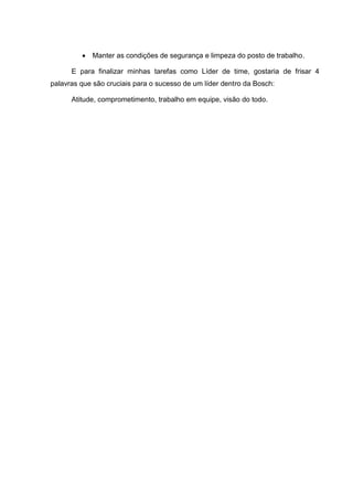 Manter as condições de segurança e limpeza do posto de trabalho.

      E para finalizar minhas tarefas como Líder de time, gostaria de frisar 4
palavras que são cruciais para o sucesso de um líder dentro da Bosch:

      Atitude, comprometimento, trabalho em equipe, visão do todo.
 