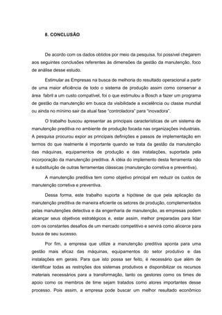 8. CONCLUSÃO



      De acordo com os dados obtidos por meio da pesquisa, foi possível chegarem
aos seguintes conclusões referentes às dimensões da gestão da manutenção, foco
de análise desse estudo.

      Estimular as Empresas na busca de melhoria do resultado operacional a partir
de uma maior eficiência de todo o sistema de produção assim como conservar a
área fabril a um custo compatível, foi o que estimulou a Bosch a fazer um programa
de gestão da manutenção em busca da visibilidade a excelência ou classe mundial
ou ainda no mínimo sair da atual fase “controladora” para “inovadora”.

      O trabalho buscou apresentar as principais características de um sistema de
manutenção preditiva no ambiente de produção focada nas organizações industriais.
A pesquisa procurou expor as principais definições e passos de implementação em
termos do que realmente é importante quando se trata da gestão da manutenção
das máquinas, equipamentos de produção e das instalações, suportada pela
incorporação da manutenção preditiva. A idéia do implemento desta ferramenta não
é substituição de outras ferramentas clássicas (manutenção corretiva e preventiva).

      A manutenção preditiva tem como objetivo principal em reduzir os custos de
manutenção corretiva e preventiva.

      Dessa forma, este trabalho suporta a hipótese de que pela aplicação da
manutenção preditiva de maneira eficiente os setores de produção, complementados
pelas manutenções detectiva e da engenharia de manutenção, as empresas podem
alcançar seus objetivos estratégicos e, estar assim, melhor preparadas para lidar
com os constantes desafios de um mercado competitivo e servirá como alicerce para
busca de seu sucesso.

      Por fim, a empresa que utilize a manutenção preditiva aponta para uma
gestão mais eficaz das máquinas, equipamentos do setor produtivo e das
instalações em gerais. Para que isto possa ser feito, é necessário que além de
identificar todas as restrições dos sistemas produtivos e disponibilizar os recursos
materiais necessários para a transformação, tanto os gestores como os times de
apoio como os membros de time sejam tratados como atores importantes desse
processo. Pois assim, a empresa pode buscar um melhor resultado econômico
 