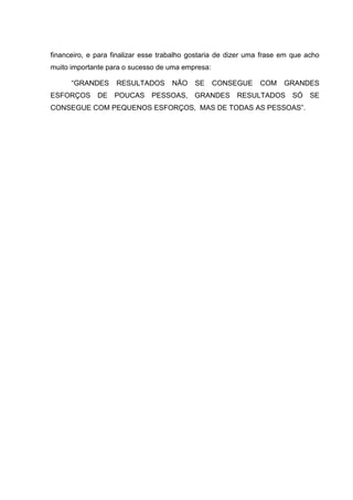 financeiro, e para finalizar esse trabalho gostaria de dizer uma frase em que acho
muito importante para o sucesso de uma empresa:

      “GRANDES      RESULTADOS       NÃO    SE    CONSEGUE     COM     GRANDES
ESFORÇOS      DE   POUCAS     PESSOAS, GRANDES          RESULTADOS       SÓ    SE
CONSEGUE COM PEQUENOS ESFORÇOS, MAS DE TODAS AS PESSOAS”.
 