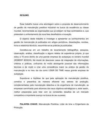 RESUMO



      Esse trabalho busca uma abordagem sobre a proposta de desenvolvimento
de gestão da manutenção preditiva industrial na busca da excelência ou classe
mundial, recomendada as organizações que já estejam na fase controladora e, que
pretendam o enfrentamento da nova fase desafiadora e inovação.

      O objetivo deste trabalho é investigar e apresentar os conhecimentos em
gestão da manutenção já publicados em artigos periódicos, dissertações, revistas,
livros e relatórios técnicos, resumindo-se as práticas já publicadas.

      Constituiu-se em um trabalho de levantamento bibliográfico, pesquisa,
observação, análise, classificação e alguns relatos de experiência própria, já que
estou a 16 anos dentro de uma grande empresa de autopeças no cenário mundial
(ROBERT BOSCH). No intuito de descrever casos de integração de informações,
critérios e práticas, unificando do modo abrangente possível das informações
técnicas e de modo a criar uma consistência maior na prática da gestão da
manutenção e no meu dia dia como LÍDER DE TIME nessa grande empresa de
autopeças.

      Suporta-se a hipótese de que pela aplicação da manutenção preditiva,
corretiva    e   preventiva   de   maneira   eficiente   nos   setores   da   produção,
complementadas pela manutenção detectiva e da engenharia de manutenção, as
empresas caminharão para alcances dos seus objetivos estratégicos e, estar assim,
melhor preparadas para lidar com os constantes desafios de um mercado
competitivo e importante avanço na busca de seu sucesso.



      PALAVRA CHAVE: Manutenção Preditiva, Líder de time e Engenharia da
Produção.
 