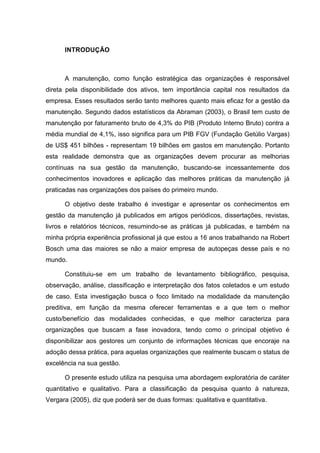 INTRODUÇÃO



      A manutenção, como função estratégica das organizações é responsável
direta pela disponibilidade dos ativos, tem importância capital nos resultados da
empresa. Esses resultados serão tanto melhores quanto mais eficaz for a gestão da
manutenção. Segundo dados estatísticos da Abraman (2003), o Brasil tem custo de
manutenção por faturamento bruto de 4,3% do PIB (Produto Interno Bruto) contra a
média mundial de 4,1%, isso significa para um PIB FGV (Fundação Getúlio Vargas)
de US$ 451 bilhões - representam 19 bilhões em gastos em manutenção. Portanto
esta realidade demonstra que as organizações devem procurar as melhorias
contínuas na sua gestão da manutenção, buscando-se incessantemente dos
conhecimentos inovadores e aplicação das melhores práticas da manutenção já
praticadas nas organizações dos países do primeiro mundo.

      O objetivo deste trabalho é investigar e apresentar os conhecimentos em
gestão da manutenção já publicados em artigos periódicos, dissertações, revistas,
livros e relatórios técnicos, resumindo-se as práticas já publicadas, e também na
minha própria experiência profissional já que estou a 16 anos trabalhando na Robert
Bosch uma das maiores se não a maior empresa de autopeças desse país e no
mundo.

      Constituiu-se em um trabalho de levantamento bibliográfico, pesquisa,
observação, análise, classificação e interpretação dos fatos coletados e um estudo
de caso. Esta investigação busca o foco limitado na modalidade da manutenção
preditiva, em função da mesma oferecer ferramentas e a que tem o melhor
custo/benefício das modalidades conhecidas, e que melhor caracteriza para
organizações que buscam a fase inovadora, tendo como o principal objetivo é
disponibilizar aos gestores um conjunto de informações técnicas que encoraje na
adoção dessa prática, para aquelas organizações que realmente buscam o status de
excelência na sua gestão.

      O presente estudo utiliza na pesquisa uma abordagem exploratória de caráter
quantitativo e qualitativo. Para a classificação da pesquisa quanto à natureza,
Vergara (2005), diz que poderá ser de duas formas: qualitativa e quantitativa.
 
