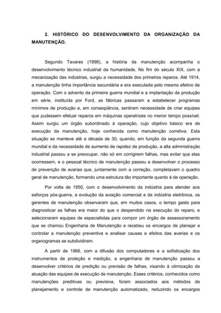 2. HISTÓRICO DO DESENVOLVIMENTO DA ORGANIZAÇÃO DA
MANUTENÇÃO.



      Segundo Tavares (1998), a história da manutenção acompanha o
desenvolvimento técnico industrial da humanidade. No fim do século XIX, com a
mecanização das indústrias, surgiu a necessidade dos primeiros reparos. Até 1914,
a manutenção tinha importância secundária e era executada pelo mesmo efetivo de
operação. Com o advento da primeira guerra mundial e a implantação da produção
em série, instituída por Ford, as fábricas passaram a estabelecer programas
mínimos de produção e, em conseqüência, sentiram necessidade de criar equipes
que pudessem efetuar reparos em máquinas operatrizes no menor tempo possível.
Assim surgiu um órgão subordinado à operação, cujo objetivo básico era de
execução da manutenção, hoje conhecida como manutenção corretiva. Esta
situação se manteve até a década de 30, quando, em função da segunda guerra
mundial e da necessidade de aumento de rapidez de produção, a alta administração
industrial passou a se preocupar, não só em corrigirem falhas, mas evitar que elas
ocorressem, e o pessoal técnico de manutenção passou a desenvolver o processo
de prevenção de avarias que, juntamente com a correção, completavam o quadro
geral de manutenção, formando uma estrutura tão importante quanto à de operação.

      Por volta de 1950, com o desenvolvimento da indústria para atender aos
esforços pós-guerra, a evolução da aviação comercial e da indústria eletrônica, os
gerentes de manutenção observaram que, em muitos casos, o tempo gasto para
diagnosticar as falhas era maior do que o despendido na execução do reparo, e
selecionaram equipes de especialistas para compor um órgão de assessoramento
que se chamou Engenharia de Manutenção e recebeu os encargos de planejar e
controlar a manutenção preventiva e analisar causas e efeitos das avarias e os
organogramas se subdividiram.

      A partir de 1966, com a difusão dos computadores e a sofisticação dos
instrumentos de proteção e medição, a engenharia de manutenção passou a
desenvolver critérios de predição ou previsão de falhas, visando à otimização da
atuação das equipes de execução de manutenção. Esses critérios, conhecidos como
manutenções    preditivas   ou   previsiva,   foram   associados aos   métodos de
planejamento e controle de manutenção automatizado, reduzindo os encargos
 