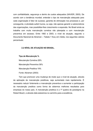 com confiabilidade, segurança e dentro de custos adequados (XAVIER, 2005). De
acordo com a tendência mundial, entender o tipo de manutenção adequada para
cada organização é fator de sucesso, garantia de otimização nos processos e, por
conseguinte, à atividade auferir lucros, ou seja, não apenas garantir a sobrevivência
das organizações, mas possibilitar-lhes crescimento e expansão. No Brasil ainda se
trabalha com muita manutenção corretiva não planejada e com manutenção
preventiva em excesso. Entre 1992 e 2003, o nível de atuação, segundo o
Documento Nacional da Abraman – Tabela 1 ficou em média, nos seguintes valores
percentuais:



         2.2 NÍVEL DE ATUAÇÃO NO BRASIL.



      Tipo de Manutenção %

      Manutenção Corretiva 28%

      Manutenção Preventiva 36%

      Manutenção Preditiva 19%

      Fonte: Abraman (2003)

      Tem que promover uma mudança de modo que o nível de atuação, através
da aplicação de manutenção preditivas, seja aumentado mais rapidamente. É
necessário reduzir fortemente a manutenção preventiva e aumentar a participação
da manutenção preditiva como forma de obtermos melhores resultados para
empresas do nosso país. A manutenção preditiva é a 1º quebra de paradigma na
Robert Bosch, e através dela estaremos no caminho para a excelência.
 