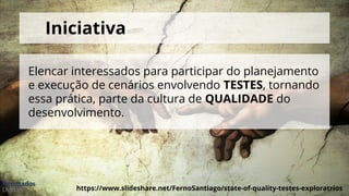 https://www.slideshare.net/FernoSantiago/state-of-quality-testes-exploratrios
Iniciativa
Elencar interessados para participar do planejamento
e execução de cenários envolvendo TESTES, tornando
essa prática, parte da cultura de QUALIDADE do
desenvolvimento.
 