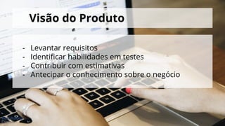 Visão do Produto
- Levantar requisitos
- Identificar habilidades em testes
- Contribuir com estimativas
- Antecipar o conhecimento sobre o negócio
 