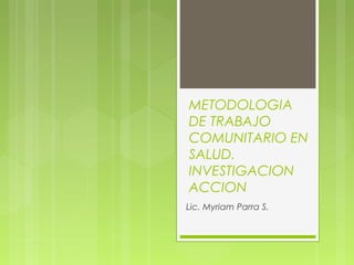 METODOLOGIA
DE TRABAJO
COMUNITARIO EN
SALUD.
INVESTIGACION
ACCION
Lic. Myriam Parra S.
 
