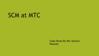 SCM at MTC
Case Study By Md. Symum
Rezwan
 