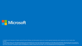 © 2017 Microsoft Corporation. All rights reserved. Microsoft, Windows, and other product names are or may be registered trademarks and/or trademarks in the U.S. and/or other
countries.
The information herein is for informational purposes only and represents the current view of Microsoft Corporation as of the date of this presentation. Because Microsoft must respond to
changing market conditions, it should not be interpreted to be a commitment on the part of Microsoft, and Microsoft cannot guarantee the accuracy of any information provided after the
date of this presentation. MICROSOFT MAKES NO WARRANTIES, EXPRESS, IMPLIED OR STATUTORY, AS TO THE INFORMATION IN THIS PRESENTATION.
2018
 