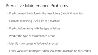 • Predict a machine failure in the near future (next N time units)
• Estimate remaining useful life of a machine
• Predict failure along with the type of failure
• Predict the type of maintenance action
• Identify main causes of failure of an asset
• Other variations (Example: “when should this machine be serviced?”)
Predictive Maintenance Problems
 