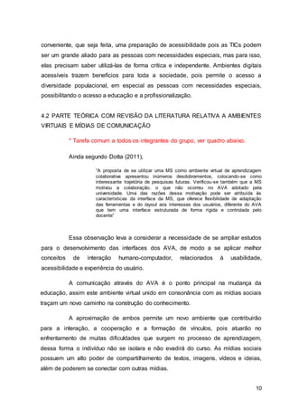10
conveniente, que seja feita, uma preparação de acessibilidade pois as TICs podem
ser um grande aliado para as pessoas com necessidades especiais, mas para isso,
elas precisam saber utilizá-las de forma crítica e independente. Ambientes digitais
acessíveis trazem benefícios para toda a sociedade, pois permite o acesso a
diversidade populacional, em especial as pessoas com necessidades especiais,
possibilitando o acesso a educação e a profissionalização.
4.2 PARTE TEÓRICA COM REVISÃO DA LITERATURA RELATIVA A AMBIENTES
VIRTUAIS E MÍDIAS DE COMUNICAÇÃO
* Tarefa comum a todos os integrantes do grupo, ver quadro abaixo.
Ainda segundo Dotta (2011),
“A proposta de se utilizar uma MS como ambiente virtual de aprendizagem
colaborativa apresentou inúmeros desdobramentos, colocando-se como
interessante trajetória de pesquisas futuras. Verificou-se também que a MS
motivou a colaboração, o que não ocorreu no AVA adotado pela
universidade. Uma das razões dessa motivação pode ser atribuída às
características da interface da MS, que oferece flexibilidade de adaptação
das ferramentas e do layout aos interesses dos usuários, diferente do AVA
que tem uma interface estruturada de forma rígida e controlada pelo
docente”
Essa observação leva a considerar a necessidade de se ampliar estudos
para o desenvolvimento das interfaces dos AVA, de modo a se aplicar melhor
conceitos de interação humano-computador, relacionados à usabilidade,
acessibilidade e experiência do usuário.
A comunicação através do AVA é o ponto principal na mudança da
educação, assim este ambiente virtual unido em consonância com as mídias sociais
traçam um novo caminho na construção do conhecimento.
A aproximação de ambos permite um novo ambiente que contribuirão
para a interação, a cooperação e a formação de vínculos, pois atuarão no
enfrentamento de muitas dificuldades que surgem no processo de aprendizagem,
dessa forma o indivíduo não se isolara e não evadirá do curso. As mídias sociais
possuem um alto poder de compartilhamento de textos, imagens, vídeos e ideias,
além de poderem se conectar com outras mídias.
 