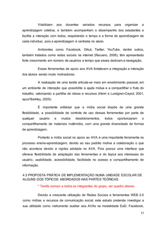 11
Viabilizam aos docentes variados recursos para organizar a
aprendizagem coletiva, e também acompanham o desempenho dos estudantes e
facilita a interação com todos, respeitando o tempo e a forma de aprendizagem de
cada indivíduo, pois a aprendizagem é centrada no aluno.
Ambientes como Facebook, Orkut, Twitter, YouTube, dentre outros,
também tratados como redes sociais na internet (Recuero, 2006), têm apresentado
forte crescimento em número de usuários e tempo que esses dedicam a navegação.
Essas ferramentas de apoio aos AVA fortalecem a integração e interação
dos alunos sendo muito motivadoras.
A realização de uma tarefa articula-se mais em envolvimento pessoal, em
um ambiente de interação que possibilite a ajuda mútua e a compartilhar o fruto do
trabalho, valorizando a partilha de ideias e recursos (Henri e Lundgren-Cayrol, 2001,
apud Barkley, 2005).
É importante enfatizar que a mídia social dispõe de uma grande
flexibilidade, a possibilidade de controle de uso dessas ferramentas por parte de
qualquer usuário e muitos desdobramentos, todos oportunizaram o
compartilhamento de materiais multimídia, com uma grande diversidade de formas
de aprendizagem.
Portanto a mídia social no apoio ao AVA é uma importante ferramenta no
processo ensino-aprendizagem, devido ao seu padrão motiva a colaboração o que
não acontece devido à rigidez adotada no AVA. Pois possui uma interface que
oferece flexibilidade de adaptação das ferramentas e do layout aos interesses do
usuário, usabilidade, acessibilidade, facilidade no acesso e compartilhamento de
informação.
4.3 PROPOSTA PRÁTICA DE IMPLEMENTAÇÃO NUMA UNIDADE ESCOLAR DE
ALGUNS DOS TÓPICOS ABORDADOS NAS PARTES TEÓRICAS
* Tarefa comum a todos os integrantes do grupo, ver quadro abaixo.
Devido a crescente utilização de Redes Sociais e ferramentas WEB 2.0
como mídias e recursos de comunicação social, este estudo pretende investigar a
sua utilidade como instrumento auxiliar aos AVAs na modalidade EaD. Facebook,
 