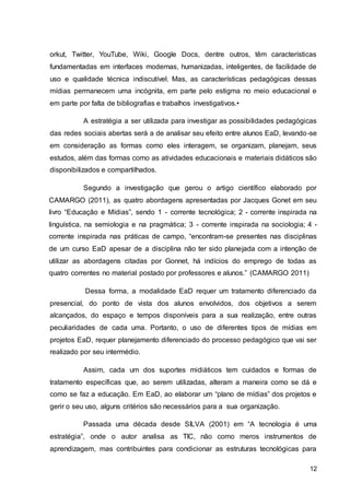 12
orkut, Twitter, YouTube, Wiki, Google Docs, dentre outros, têm características
fundamentadas em interfaces modernas, humanizadas, inteligentes, de facilidade de
uso e qualidade técnica indiscutível. Mas, as características pedagógicas dessas
mídias permanecem uma incógnita, em parte pelo estigma no meio educacional e
em parte por falta de bibliografias e trabalhos investigativos.•
A estratégia a ser utilizada para investigar as possibilidades pedagógicas
das redes sociais abertas será a de analisar seu efeito entre alunos EaD, levando-se
em consideração as formas como eles interagem, se organizam, planejam, seus
estudos, além das formas como as atividades educacionais e materiais didáticos são
disponibilizados e compartilhados.
Segundo a investigação que gerou o artigo científico elaborado por
CAMARGO (2011), as quatro abordagens apresentadas por Jacques Gonet em seu
livro “Educação e Mídias”, sendo 1 - corrente tecnológica; 2 - corrente inspirada na
linguística, na semiologia e na pragmática; 3 - corrente inspirada na sociologia; 4 -
corrente inspirada nas práticas de campo, “encontram-se presentes nas disciplinas
de um curso EaD apesar de a disciplina não ter sido planejada com a intenção de
utilizar as abordagens citadas por Gonnet, há indícios do emprego de todas as
quatro correntes no material postado por professores e alunos.” (CAMARGO 2011)
Dessa forma, a modalidade EaD requer um tratamento diferenciado da
presencial, do ponto de vista dos alunos envolvidos, dos objetivos a serem
alcançados, do espaço e tempos disponíveis para a sua realização, entre outras
peculiaridades de cada uma. Portanto, o uso de diferentes tipos de mídias em
projetos EaD, requer planejamento diferenciado do processo pedagógico que vai ser
realizado por seu intermédio.
Assim, cada um dos suportes midiáticos tem cuidados e formas de
tratamento específicas que, ao serem utilizadas, alteram a maneira como se dá e
como se faz a educação. Em EaD, ao elaborar um “plano de mídias” dos projetos e
gerir o seu uso, alguns critérios são necessários para a sua organização.
Passada uma década desde SILVA (2001) em “A tecnologia é uma
estratégia”, onde o autor analisa as TIC, não como meros instrumentos de
aprendizagem, mas contribuintes para condicionar as estruturas tecnológicas para
 