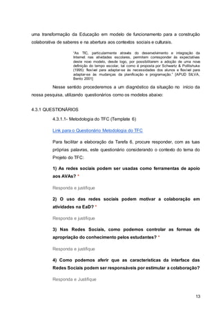 13
uma transformação da Educação em modelo de funcionamento para a construção
colaborativa de saberes e na abertura aos contextos sociais e culturais.
“As TIC, particularmente através do desenvolvimento e integração da
Internet nas atividades escolares, permitem corresponder às expectativas
deste novo modelo, desde logo, por possibilitarem a adoção de uma nova
definição do tempo escolar, tal como é proposta por Schwartz & Polllishuke
(1995): flexível para adaptar-se às necessidades dos alunos e flexível para
adaptar-se às mudanças da planificação e programação.” [APUD SILVA,
Bento 2001]
Nesse sentido procederemos a um diagnóstico da situação no início da
nossa pesquisa, utilizando questionários como os modelos abaixo:
4.3.1 QUESTIONÁRIOS
4.3.1.1- Metodologia do TFC (Template 6)
Link para o Questionário Metodologia do TFC
Para facilitar a elaboração da Tarefa 6, procure responder, com as tuas
próprias palavras, este questionário considerando o contexto do tema do
Projeto do TFC:
1) As redes sociais podem ser usadas como ferramentas de apoio
aos AVAs? *
Responda e justifique
2) O uso das redes sociais podem motivar a colaboração em
atividades na EaD? *
Responda e justifique
3) Nas Redes Sociais, como podemos controlar as formas de
apropriação do conhecimento pelos estudantes? *
Responda e justifique
4) Como podemos aferir que as características da interface das
Redes Sociais podem ser responsáveis por estimular a colaboração?
Responda e Justifique
 