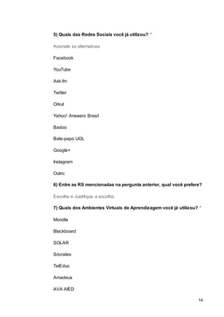 14
5) Quais das Redes Sociais você já utilizou? *
Assinale as alternativas
Facebook
YouTube
Ask.fm
Twitter
Orkut
Yahoo! Answers Brasil
Badoo
Bate-papo UOL
Google+
Instagram
Outro:
6) Entre as RS mencionadas na pergunta anterior, qual você prefere?
Escolha e Justifique a escolha.
7) Quais dos Ambientes Virtuais de Aprendizagem você já utilizou? *
Moodle
Blackboard
SOLAR
Sócrates
TelEduc
Amadeus
AVA AIED
 