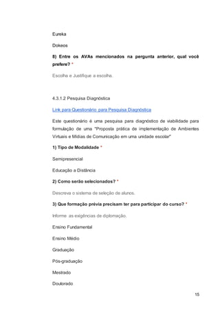 15
Eureka
Dokeos
8) Entre os AVAs mencionados na pergunta anterior, qual você
prefere? *
Escolha e Justifique a escolha.
4.3.1.2 Pesquisa Diagnóstica
Link para Questionário para Pesquisa Diagnóstica
Este questionário é uma pesquisa para diagnóstico de viabilidade para
formulação de uma "Proposta prática de implementação de Ambientes
Virtuais e Mídias de Comunicação em uma unidade escolar"
1) Tipo de Modalidade *
Semipresencial
Educação a Distância
2) Como serão selecionados? *
Descreva o sistema de seleção de alunos.
3) Que formação prévia precisam ter para participar do curso? *
Informe as exigências de diplomação.
Ensino Fundamental
Ensino Médio
Graduação
Pós-graduação
Mestrado
Doutorado
 