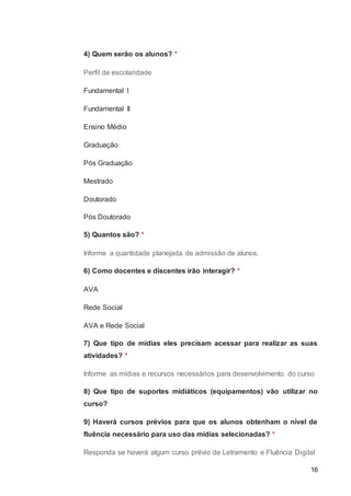 16
4) Quem serão os alunos? *
Perfil de escolaridade
Fundamental I
Fundamental II
Ensino Médio
Graduação
Pós Graduação
Mestrado
Doutorado
Pós Doutorado
5) Quantos são? *
Informe a quantidade planejada de admissão de alunos.
6) Como docentes e discentes irão interagir? *
AVA
Rede Social
AVA e Rede Social
7) Que tipo de mídias eles precisam acessar para realizar as suas
atividades? *
Informe as mídias e recursos necessários para desenvolvimento do curso
8) Que tipo de suportes midiáticos (equipamentos) vão utilizar no
curso?
9) Haverá cursos prévios para que os alunos obtenham o nível de
fluência necessário para uso das mídias selecionadas? *
Responda se haverá algum curso prévio de Letramento e Fluência Digital
 