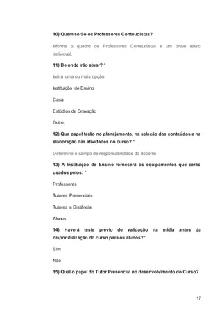 17
10) Quem serão os Professores Conteudistas?
Informe o quadro de Professores Conteudistas e um breve relato
individual.
11) De onde irão atuar? *
Insira uma ou mais opção
Instituição de Ensino
Casa
Estúdios de Gravação
Outro:
12) Que papel terão no planejamento, na seleção dos conteúdos e na
elaboração das atividades do curso? *
Determine o campo de responsabilidade do docente
13) A Instituição de Ensino fornecerá os equipamentos que serão
usados pelos: *
Professores
Tutores Presenciais
Tutores a Distância
Alunos
14) Haverá teste prévio de validação na mídia antes da
disponibilização do curso para os alunos?*
Sim
Não
15) Qual o papel do Tutor Presencial no desenvolvimento do Curso?
 