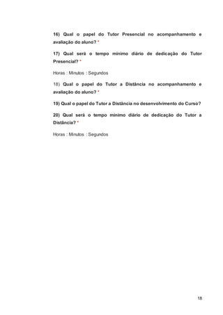 18
16) Qual o papel do Tutor Presencial no acompanhamento e
avaliação do aluno? *
17) Qual será o tempo mínimo diário de dedicação do Tutor
Presencial? *
Horas : Minutos : Segundos
18) Qual o papel do Tutor a Distância no acompanhamento e
avaliação do aluno? *
19) Qual o papel do Tutor a Distância no desenvolvimento do Curso?
20) Qual será o tempo mínimo diário de dedicação do Tutor a
Distância? *
Horas : Minutos : Segundos
 