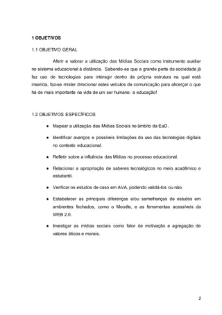 2
1 OBJETIVOS
1.1 OBJETIVO GERAL
Aferir e valorar a utilização das Mídias Sociais como instrumento auxiliar
no sistema educacional à distância. Sabendo-se que a grande parte da sociedade já
faz uso de tecnologias para interagir dentro da própria estrutura na qual está
inserida, faz-se mister direcionar estes veículos de comunicação para alicerçar o que
há de mais importante na vida de um ser humano: a educação!
1.2 OBJETIVOS ESPECÍFICOS
● Mapear a utilização das Mídias Sociais no âmbito da EaD.
● Identificar avanços e possíveis limitações do uso das tecnologias digitais
no contexto educacional.
● Refletir sobre a influência das Mídias no processo educacional.
● Relacionar a apropriação de saberes tecnológicos no meio acadêmico e
estudantil.
● Verificar os estudos de caso em AVA, podendo validá-los ou não.
● Estabelecer as principais diferenças e/ou semelhanças de estudos em
ambientes fechados, como o Moodle, e as ferramentas acessíveis da
WEB 2.0.
● Investigar as mídias sociais como fator de motivação e agregação de
valores éticos e morais.
 