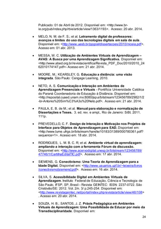 24
Publicado: 01 de Abril de 2012. Disponível em: <http://www.br-
ie.org/pub/index.php/rbie/article/view/1363/1193>. Acesso: 20 abr. 2014.
 MELO, N. M. de F. S.; et al. Letramento digital de professores:
avanços e limites do uso das tecnologias digitais em sala de aula.
Disponível em: <http://www.uesb.br/ppgcel/dissertacoes/2010/niceia.pdf>.
Acesso em: 01 abr. 2013.
 MESSA, W. C. Utilização de Ambientes Virtuais de Aprendizagem –
AVAS: A Busca por uma Aprendizagem Significativa. Disponível em:
<http://www.abed.org.br/revistacientifica/Revista_PDF_Doc/2010/2010_24
62010174147.pdf>- Acesso em: 21 abr. 2014.
 MOORE, M.; KEARSLEY, G. Educação a distância: uma visão
integrada. São Paulo: Cengage Learning, 2010.
 NETO, A. S. Comunicação e Interação em Ambientes de
Aprendizagem Presenciais e Virtuais - Pontifícia Universidade Católica
do Paraná Coordenadoria de Educação à Distância. Disponível em:
<http://reposital.cuaed.unam.mx:8080/jspui/bitstream/123456789/2982/1/2
-br-Antonio%20Sim%C3%A3o%20Neto.pdf>. Acesso em: 21 abr. 2014.
 PAULA, E. B. de M.; et al. Manual para elaboração e normalização de
Dissertações e Teses. 3. ed. rev. e ampl., Rio de Janeiro: SiBI, 2011.
111p.
 PREVEDELLO, C. F. Design de Interação e Motivação nos Projetos de
Interface para Objetos de Aprendizagem para EAD. Disponível em:
<http://www.lume.ufrgs.br/bitstream/handle/10183/31389/000780361.pdf?
sequence=1>. Acesso em: 18 abr. 2014.
 RODRIGUES, L. M. B. C. R; et al. Ambiente virtual de aprendizagem:
ampliando a interação com a ferramenta Fórum de discussão.
Disponível em: <http://www.acervodigital.unesp.br/bitstream/123456789/
47746/1/CartilhaEditalTIC.pdf>. Acesso em: 17 abr. 2014.
 SIEMENS, G. Conectivismo: Uma Teoria de Aprendizagem para a
Idade Digital. Disponível em: <http://www.usuarios.upf.br/~teixeira/livros
/conectivismo[siemens].pdf>. Acesso em: 16 abr. 2014.
 SILVA, S. Acessibilidade Digital em Ambientes Virtuais de
Aprendizagem. Instituto Federal de Educação, Ciência e Tecnologia de
São Paulo, IFSP, SP, Brasil - Revista GEINTEC: ISSN: 2237-0722. São
Cristóvão/SE: 2012. Vol. 2/n. 3/ p.245-254. Disponível em:
<http://www.revistageintec.net/portal/index.phprevista/article/view/48/108>
. Acesso em: 20 abr. 2014.
 SOUZA, H. B.; SANTOS, J. Z. Práxis Pedagógica em Ambientes
Virtuais de Aprendizagem: Uma Possibilidade de Educar por meio da
Transdisciplinaridade. Disponível em:
 