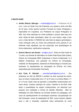 3
2 GRUPO AVMC
● Amália Betania Altarugio - amaliabe@gmail.com - Professora há 22
anos, moro em Santa Cruz das Palmeiras, sou casada e tenho uma filha
de 22 anos, minha querida Laurinha. Formada em Letras, Pedagogia e
especialista em Linguística, sou Professora de Língua Portuguesa na
SEE. Sou muito dedicada em minha profissão e procuro fazer tudo com
amor. Gosto de fazer caminhadas, nadar, ler, ouvir música, viajar e ficar
com a minha família. O PIGEAD tem sido fonte de alegria, aprendizado e
muita motivação tanto em minha vida profissional como pessoal. É um
ambiente muito agradável, que tem propiciado uma aprendizagem de
forma colaborativa, significativa e prazerosa.
● Antonio Marcos dos Santos - ams@sc.usp.br - Estou em São Carlos há
13 anos, sou docente de Informática no Centro Paula Souza (São Carlos),
Ciência da Computação IMES (Catanduva) e Ensino Fundamental I e II
Objetivo (Catanduva). Sou graduado em Ciência da Computação,
mestrado em Bioengenharia, doutorado em Biotecnologia e iniciando pós-
doutorado no departamento de computação da UFSCar. Em breve
especialista pela Universidade Fluminense.
● Ana Carla R. Biazotto - anacarlabiazotto@yahoo.com.br - Sou
professora de Arte da SEE/SP e também da rede municipal de ensino,
atuo no Ensino Fundamental ciclo I (1º ao 5º ano) e no Ensino Médio ( 1º,
2º e 3º ano). Gosto muito de aprender e compartilhar conhecimentos com
meus alunos. Costumo participar de cursos, incluindo os de EAD, onde
tenho a possibilidade de adquirir conhecimentos, me relacionar com
pessoas com realidades e formas de trabalho diferentes. Além da
habilitação em artes Plásticas sou formada também em pedagogia, com
curso de aperfeiçoamento em tecnologias assistivas, pós-graduação em
Arte Educação, cursos de atualizações da SEE, cursos diversos voltados
para a arte e educação, atualmente estou participando do curso
 